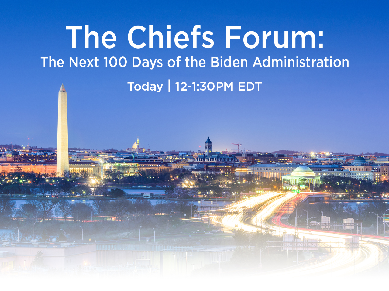 The Chiefs Forum: The Next 100 Days of the Biden Administration. Tuesday, May 11 | 12 to 1:30pm eastern