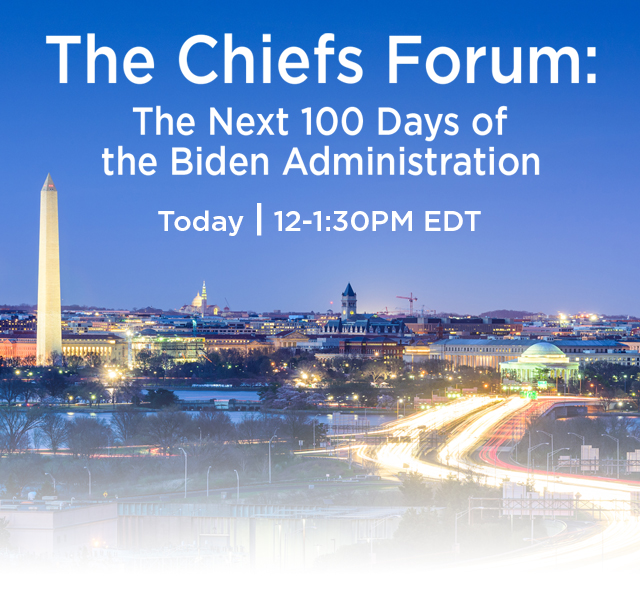 The Chiefs Forum: The Next 100 Days of the Biden Administration. Tuesday, May 11 | 12 to 1:30pm eastern