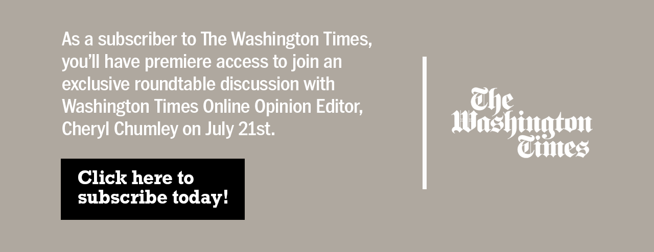 As a subscriber to The Washington Times, you'll have premiere access to join an exclusive roundtable discussion with Washington Times Online Opinion Editor, Cheryl Chumley on July 21st. Click here to subscribe today!