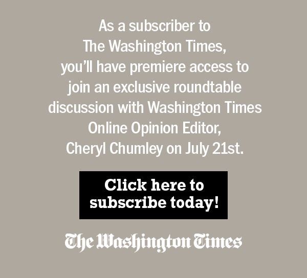 As a subscriber to The Washington Times, you'll have premiere access to join an exclusive roundtable discussion with Washington Times Online Opinion Editor, Cheryl Chumley on July 21st. Click here to subscribe today!