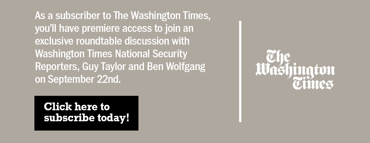 As a subscriber to The Washington Times, you'll have premiere access to join an exclusive roundtable discussion with Washington Times National Security Reporters, Guy Taylor and Ben Wolfgang on September 22nd. Click here to subscribe today!