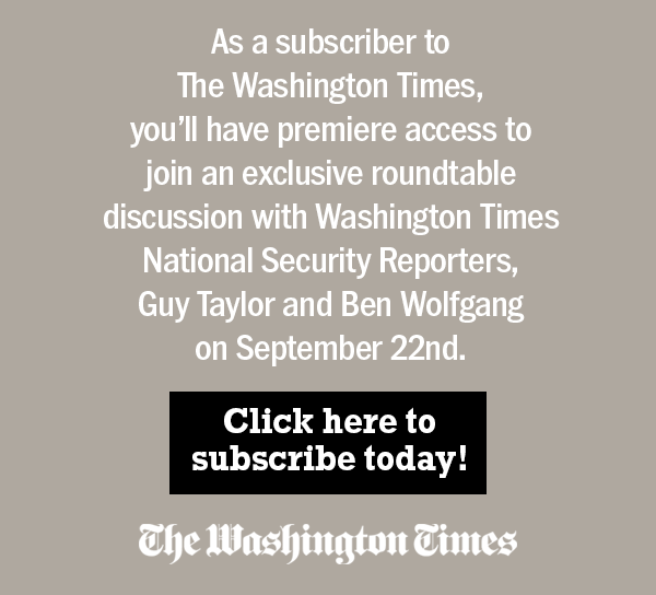 As a subscriber to The Washington Times, you'll have premiere access to join an exclusive roundtable discussion with Washington Times National Security Reporters, Guy Taylor and Ben Wolfgang on September 22nd. Click here to subscribe today!
