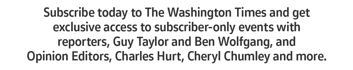 Subscribe today to The Washington Times and get exclusive access to subscriber-only events with reporters, Guy Taylor and Ben Wolfgang, and Opinion Editors, Charles Hurt, Cheryl Chumley, and more.