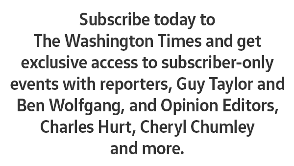 Subscribe today to The Washington Times and get exclusive access to subscriber-only events with reporters, Guy Taylor and Ben Wolfgang, and Opinion Editors, Charles Hurt, Cheryl Chumley, and more.