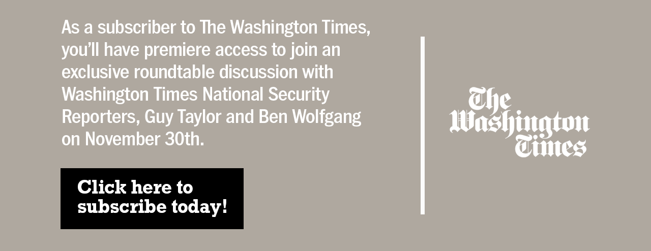 As a subscriber to The Washington Times, you'll have premiere access to join an exclusive roundtable discussion with Washington Times National Security Reporters, Guy Taylor and Ben Wolfgang on November 30th. Click here to subscribe today!