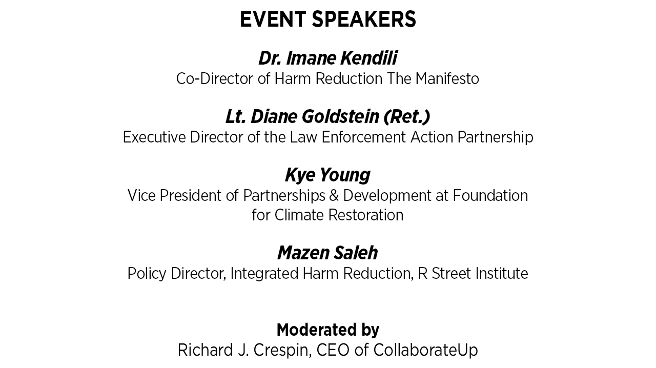 Event Speakers: Dr. Imane Kendili - Co-Director of Harm Reduction The Manifesto                            - Lt. Diane Goldstein (Ret.), Executive Director of the Law Enforcement Action Partnership - Kye Young, Vice President of Partnerships & Development at Foundation for Climate Restoration - Mazen Saleh, Policy Director, Integrated Harm Reduction, R Street Institute. Moderated by Richard J. Crespin, CEO of CollaborateUp.