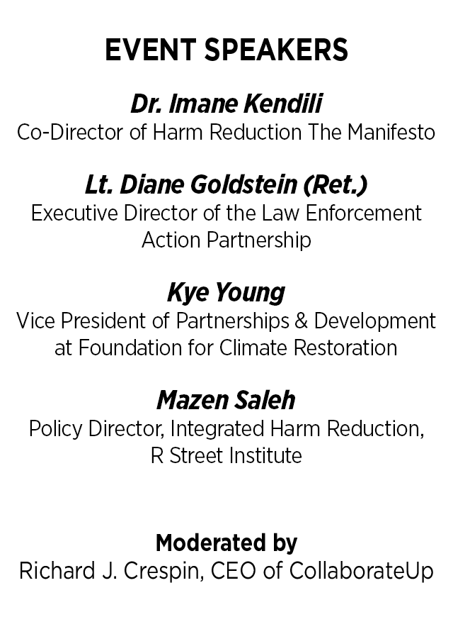 Event Speakers: Dr. Imane Kendili - Co-Director of Harm Reduction The Manifesto                            - Lt. Diane Goldstein (Ret.), Executive Director of the Law Enforcement Action Partnership - Kye Young, Vice President of Partnerships & Development at Foundation for Climate Restoration - Mazen Saleh, Policy Director, Integrated Harm Reduction, R Street Institute. Moderated by Richard J. Crespin, CEO of CollaborateUp.