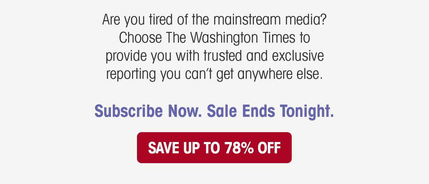 Are you tired of the mainstream media? Choose The Washington Times to provide you with trusted and exclusive reporting you can't get anywhere else. Subscribe Now. Sale Ends Tonight.