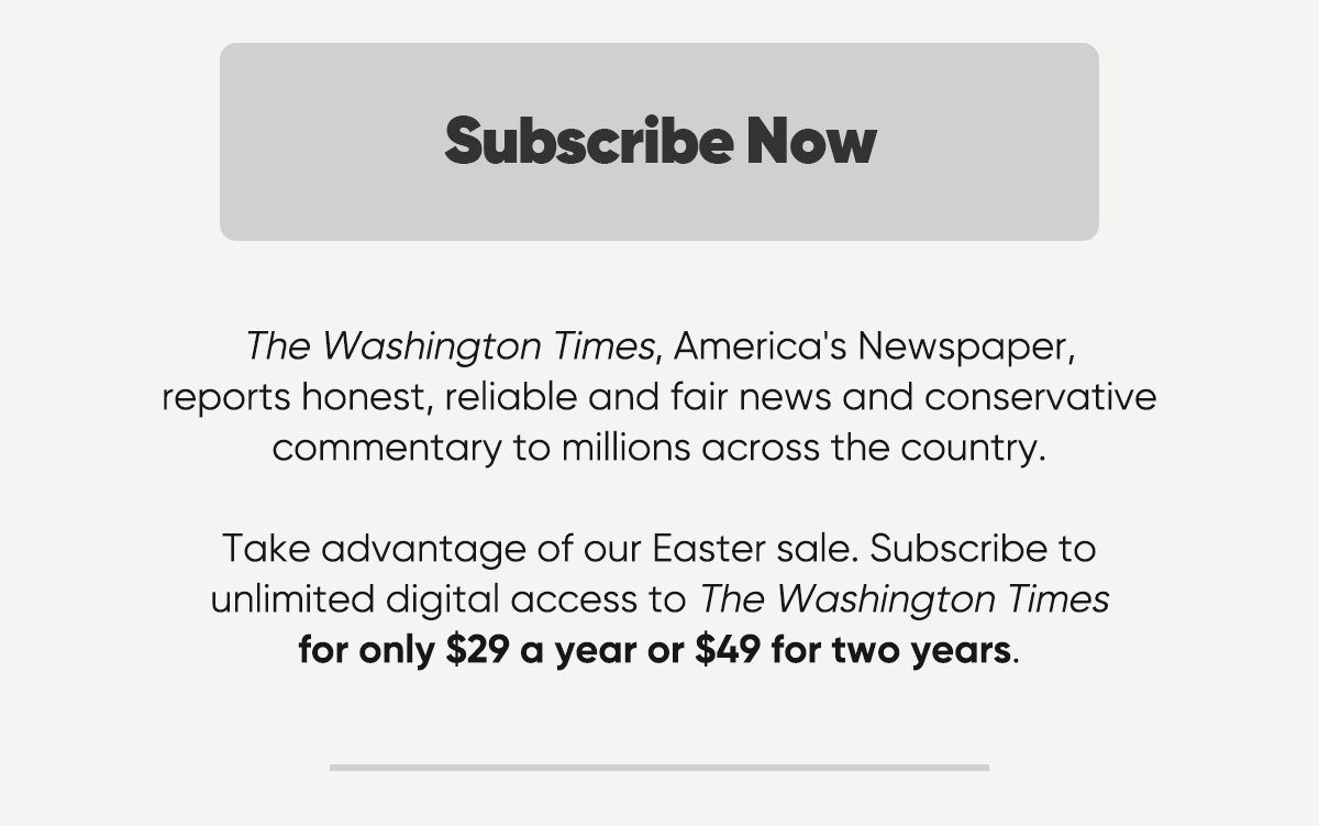 Subscribe Now. The Washington Times, America's Newspaper, reports honest, reliable and fair news and conservative commentary to millions across the country. Take advantage of our Easter sale. Subscribe to unlimited digital access to the Washington Times for only $29 a year or $49 for two years.
