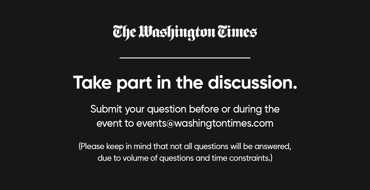 The Washington Times. Take part in the discussion. Submit your question before or during the event to events@washingtontimes.com. Please keep in mind that not all questions will be answered, due to volume of questions and time constraints.