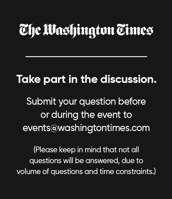 The Washington Times. Take part in the discussion. Submit your question before or during the event to events@washingtontimes.com. Please keep in mind that not all questions will be answered, due to volume of questions and time constraints.