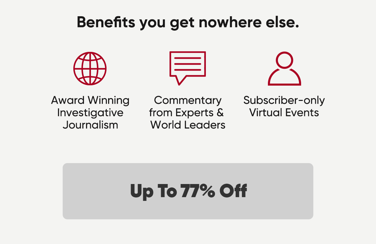 Benefits you get nowhere else. Award winning investigative journalism, commentary from experts and World Leaders and subscriber-only virtual events. Up to 77% off.