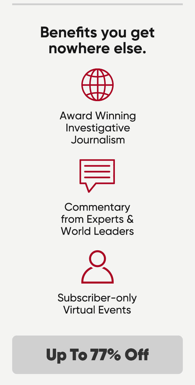 Benefits you get nowhere else. Award winning investigative journalism, commentary from experts and World Leaders and subscriber-only virtual events. Up to 77% off.