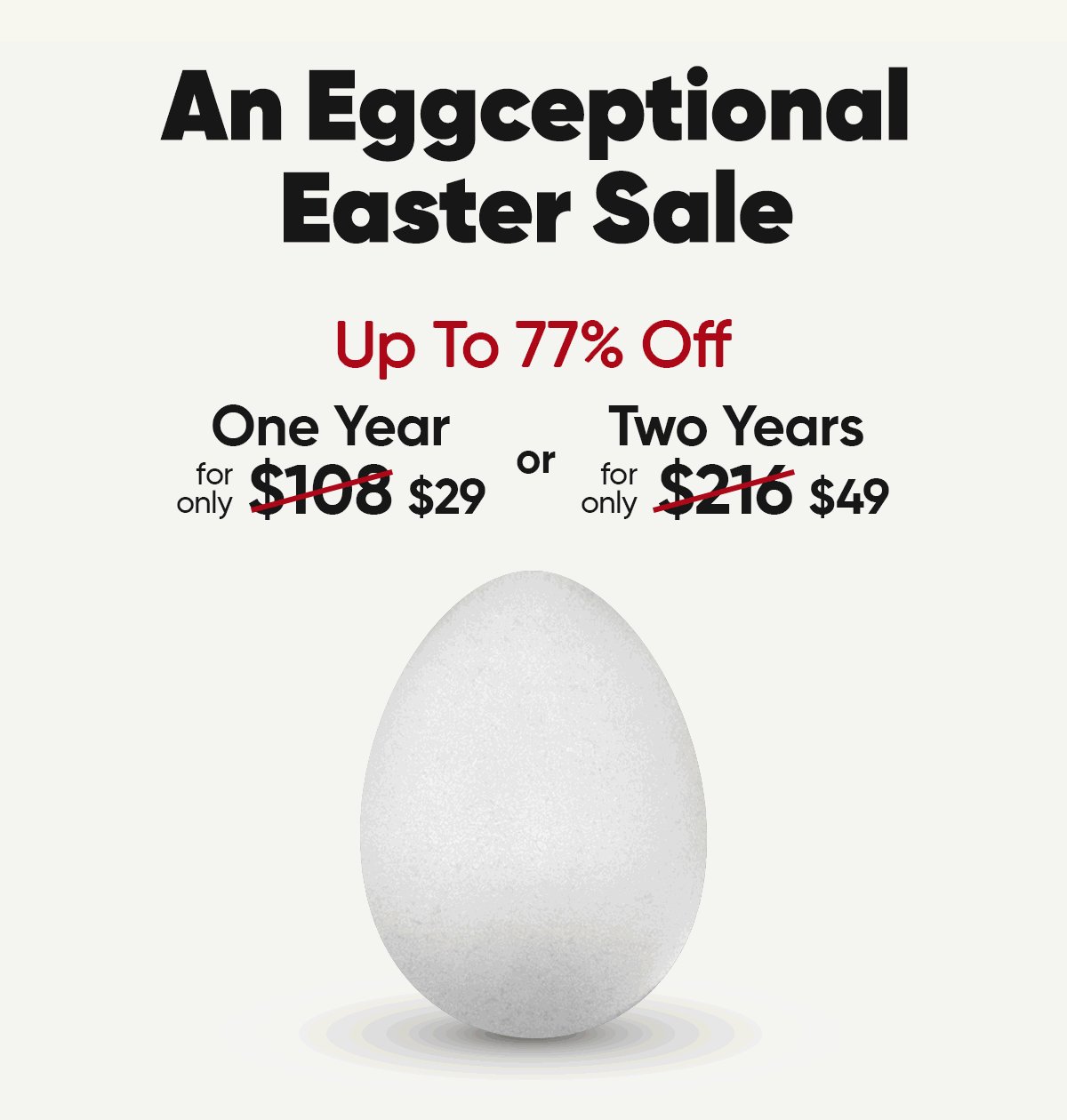 An Eggceptional Easter Sale. Up to 78% off. One year for only $29 or Two Years for only $49.