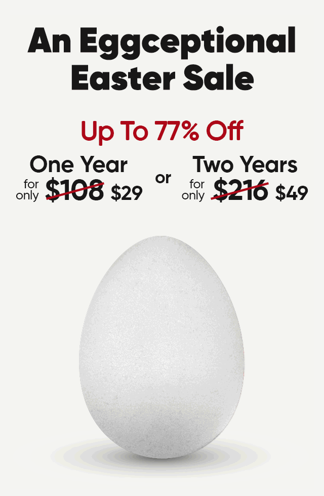 An Eggceptional Easter Sale. Up to 78% off. One year for only $29 or Two Years for only $49.