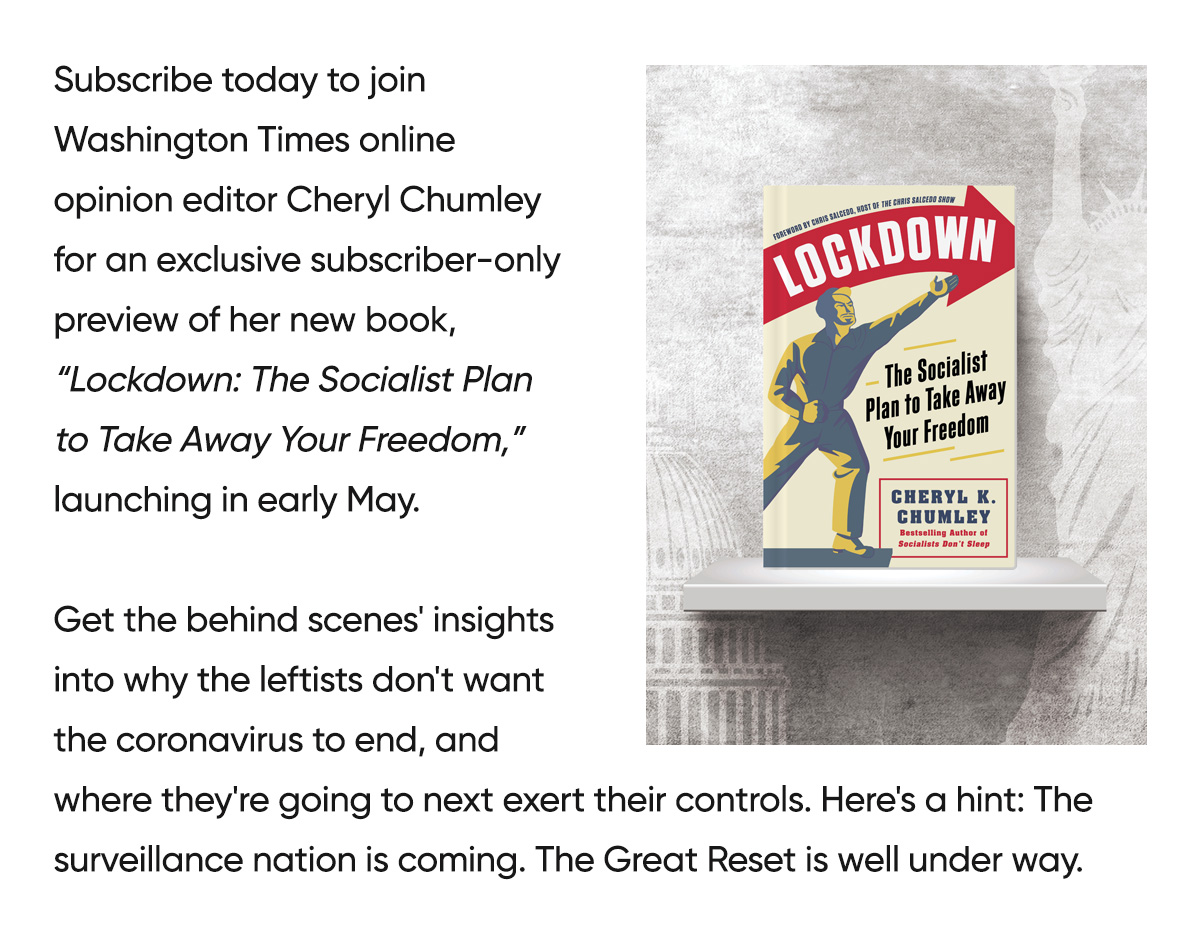 Subscribe today to join Washington Times online opinion editor Cheryl Chumley for an exclusive subscriber-only preview of her new book, Lockdown: The Socialist Plan to Take Away Your Freedom, launching in early May.
