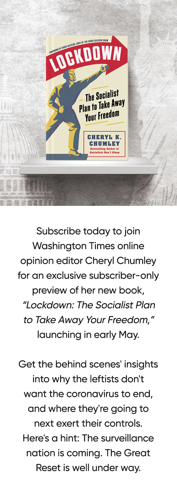 Subscribe today to join Washington Times online opinion editor Cheryl Chumley for an exclusive subscriber-only preview of her new book, Lockdown: The Socialist Plan to Take Away Your Freedom, launching in early May.