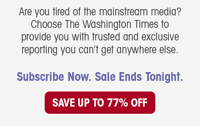 Are you tired of the mainstream media? Choose The Washington Times to provide you with trusted and exclusive reporting you can't get anywhere else. Subscribe Now. Sale Ends Tonight.