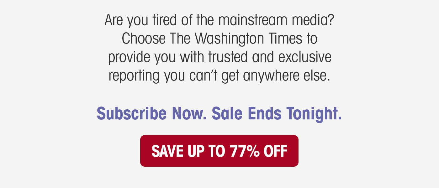 Are you tired of the mainstream media? Choose The Washington Times to provide you with trusted and exclusive reporting you can't get anywhere else. Subscribe Now. Sale Ends Tonight.