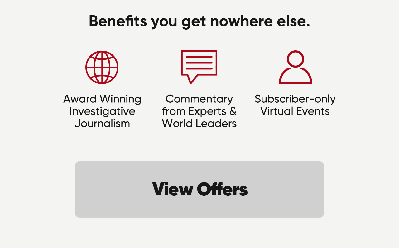 Benefits you get nowhere else. Award winning investigative journalism, commentary from experts and World Leaders and subscriber-only virtual events. View Offers