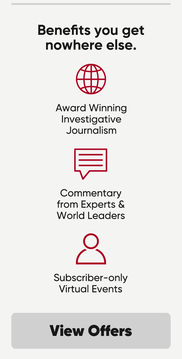 Benefits you get nowhere else. Award winning investigative journalism, commentary from experts and World Leaders and subscriber-only virtual events. View offers.