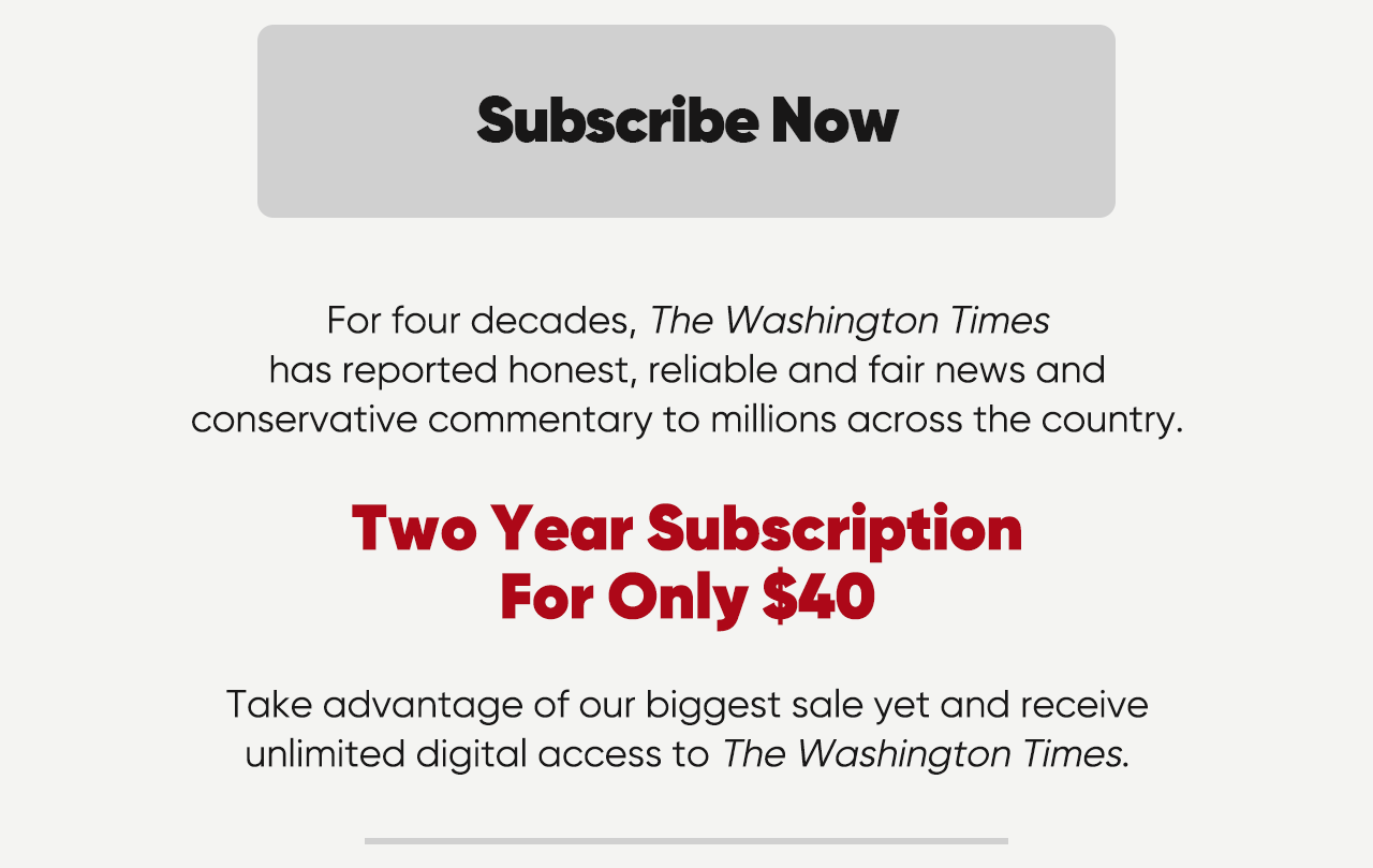 Subscribe now. For four decades, The Washington Times has reported honest, reliable and fair news and conservative commentary to millions acros the country. Two Year Subscrition for only $40. Take advantage of our biggest sale yet and receive unlimited digital access to The Washington Times.