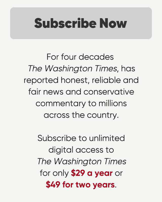For four decades The Washington Times has reported honest, reliable and fair news and conservative commentary to millions across the country. Subscribe to unlimited digital access to the Washington Times for only $29 a year or $49 for two years.