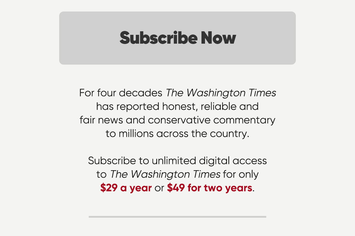 For four decades The Washington Times has reported honest, reliable and fair news and conservative commentary to millions across the country. Subscribe to unlimited digital access to the Washington Times for only $29 a year or $49 for two years.