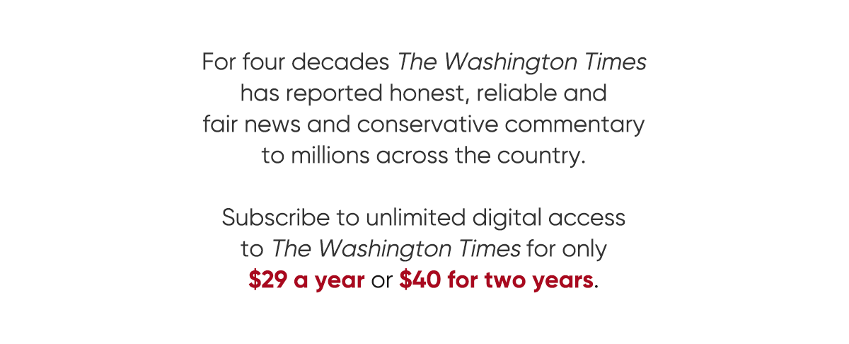 For four decades The Washington Times has reported honest, reliable and fair news and conservative commentary to millions across the country. Subscribe to unlimited digital access to the Washington Times for only $29 a year or $40 for two years. View all offers.
