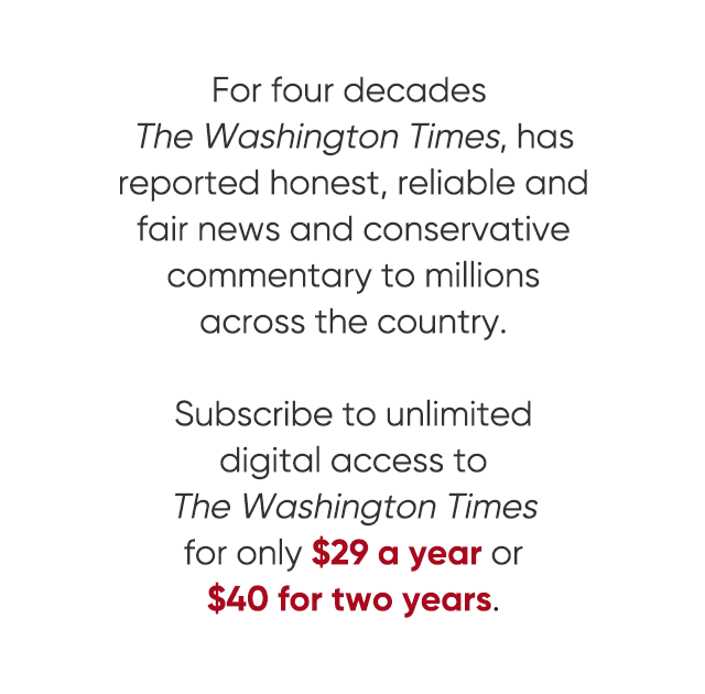 For four decades The Washington Times has reported honest, reliable and fair news and conservative commentary to millions across the country. Subscribe to unlimited digital access to the Washington Times for only $29 a year or $40 for two years. View all offers.