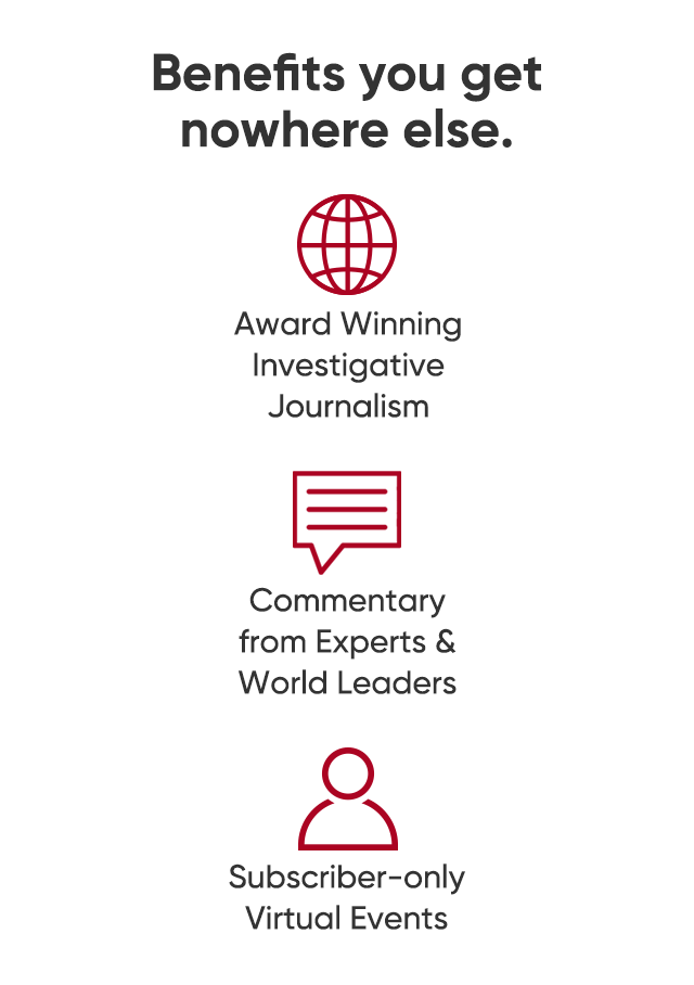 Benefits you get nowhere else. Award winning investigative journalism. Commentary from experts and world leaders. Subscriber-only virtual events.