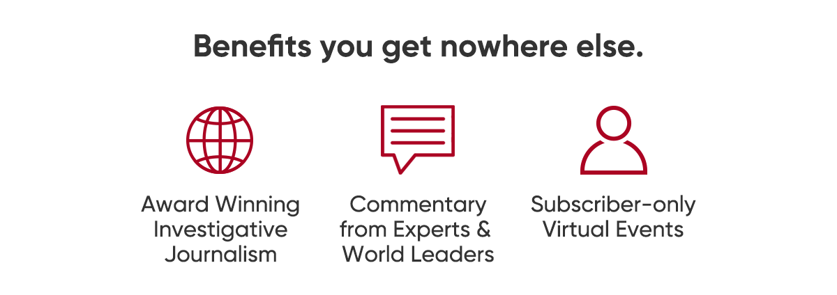 Benefits you get nowhere else. Award winning investigative journalism. Commentary from experts and world leaders. Subscriber-only virtual events.