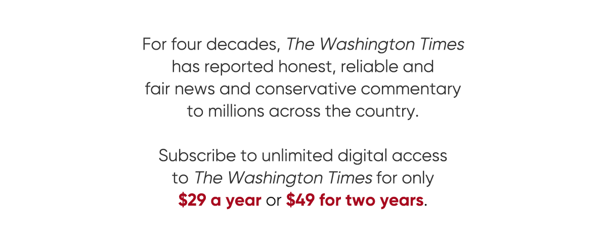 For four decades, The Washington Times has reported honest, reliable and fair news and conservative commentary to millions across the country. Subscribe to unlimited digital access to the Washington Times for only $29 a year or $49 for two years. View all offers.