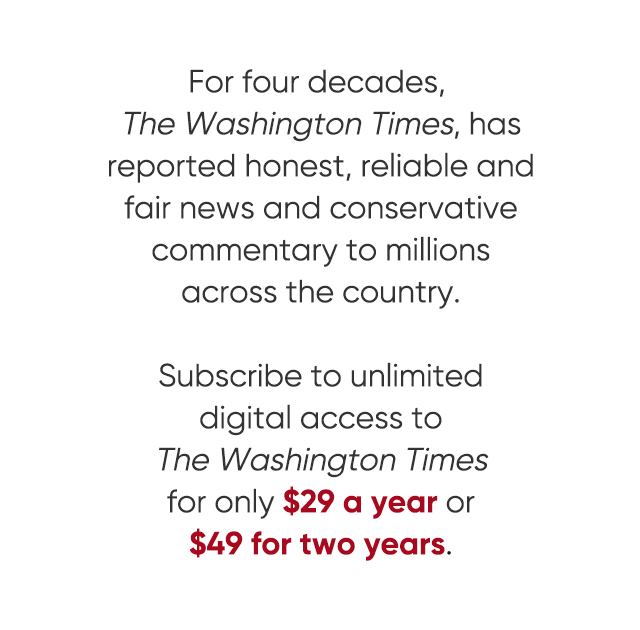 For four decades, The Washington Times has reported honest, reliable and fair news and conservative commentary to millions across the country. Subscribe to unlimited digital access to the Washington Times for only $29 a year or $49 for two years. View all offers.