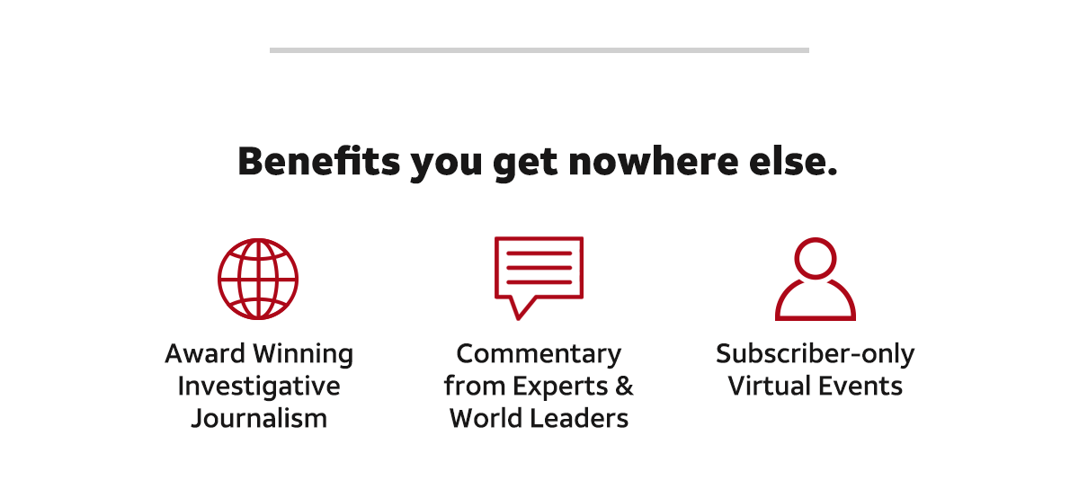 Benefits you get nowhere else. Award winning investigative journalism, commentary from experts and world leaders and subscriber-only virtual events. Subscribe now.