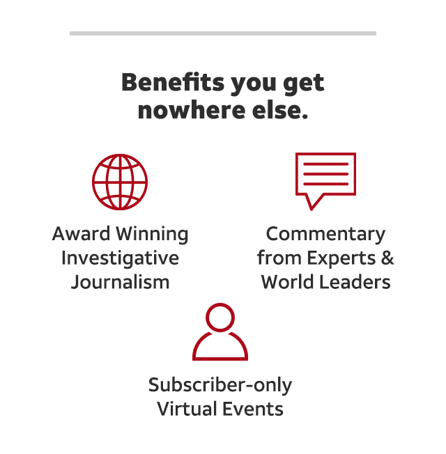 Benefits you get nowhere else. Award winning investigative journalism, commentary from experts and world leaders and subscriber-only virtual events. Subscribe now.