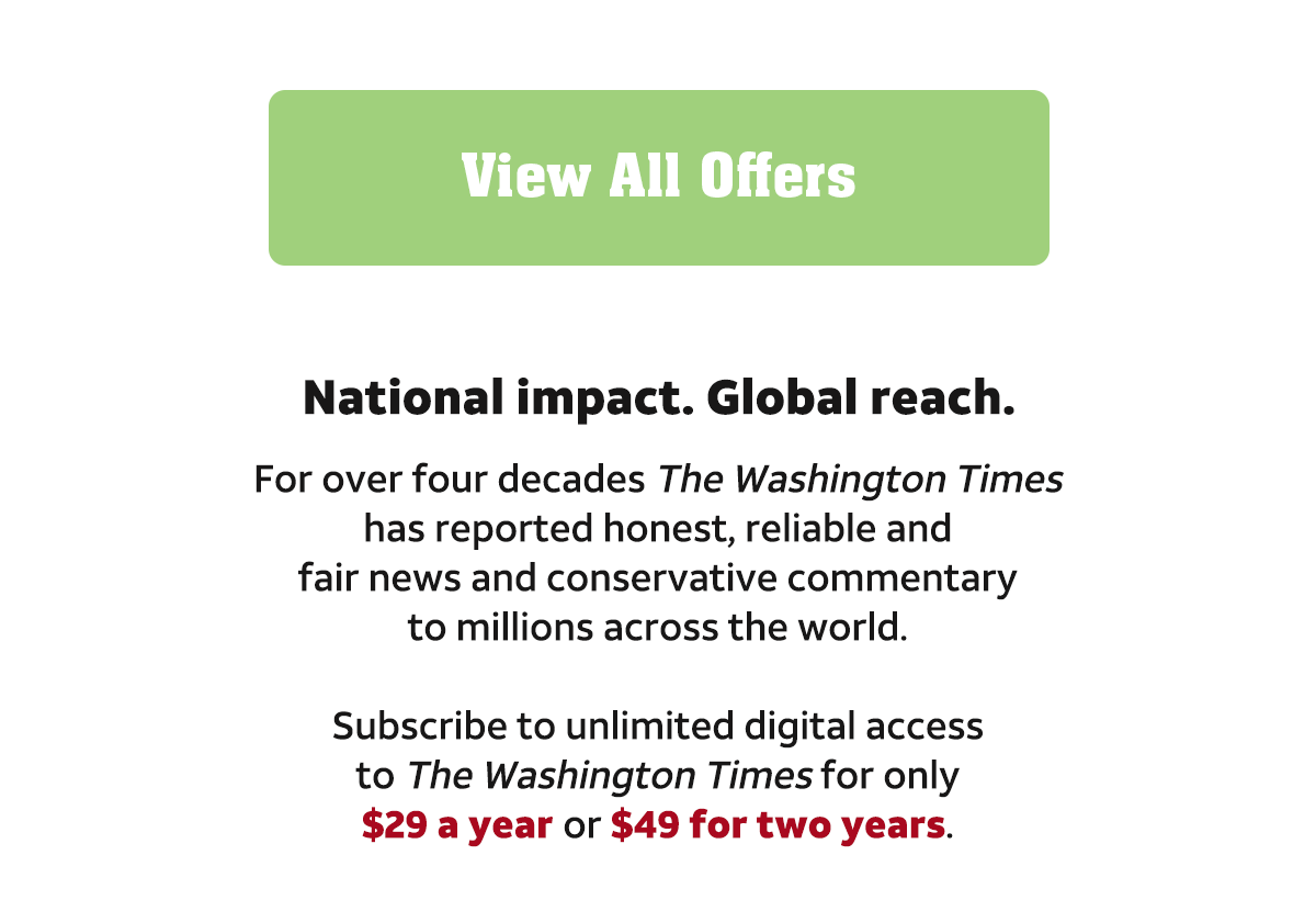 View all offers. National impact. Global reach. For over four decades The Washington Times has reported honest, reliable and fair news and conservative commentary to millions across the world. Subscribe to unlimited digital access to the Washington Times for only $29 a year or $49 for two years.