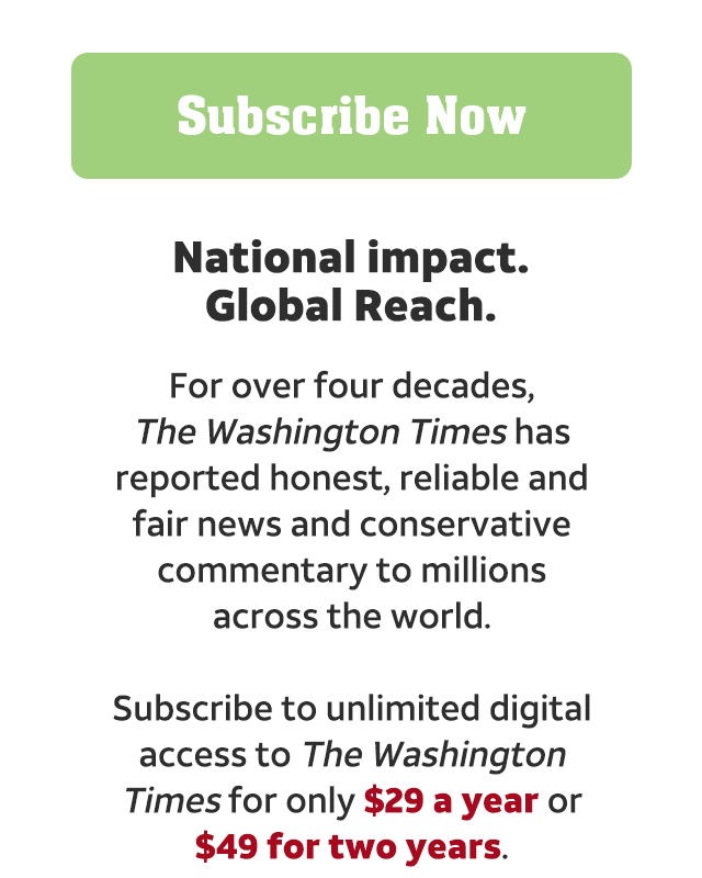 View all offers. National impact. Global reach. For over four decades The Washington Times has reported honest, reliable and fair news and conservative commentary to millions across the world. Subscribe to unlimited digital access to the Washington Times for only $29 a year or $49 for two years.