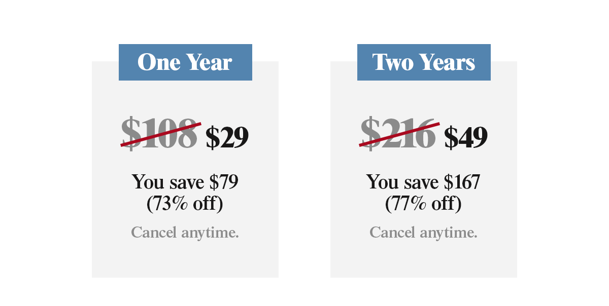 One Year for $29. You save $79 (73% off). Two Years for $49. You save $167 (77% off). Cancel anytime.