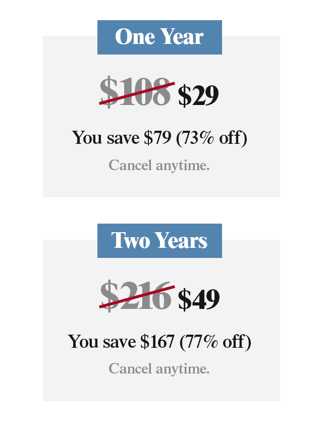 One Year for $29. You save $79 (73% off). Two Years for $49. You save $167 (77% off). Cancel anytime.