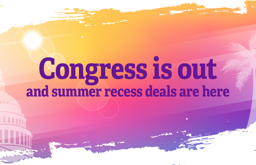 Congress is out and summer recess deals are here.