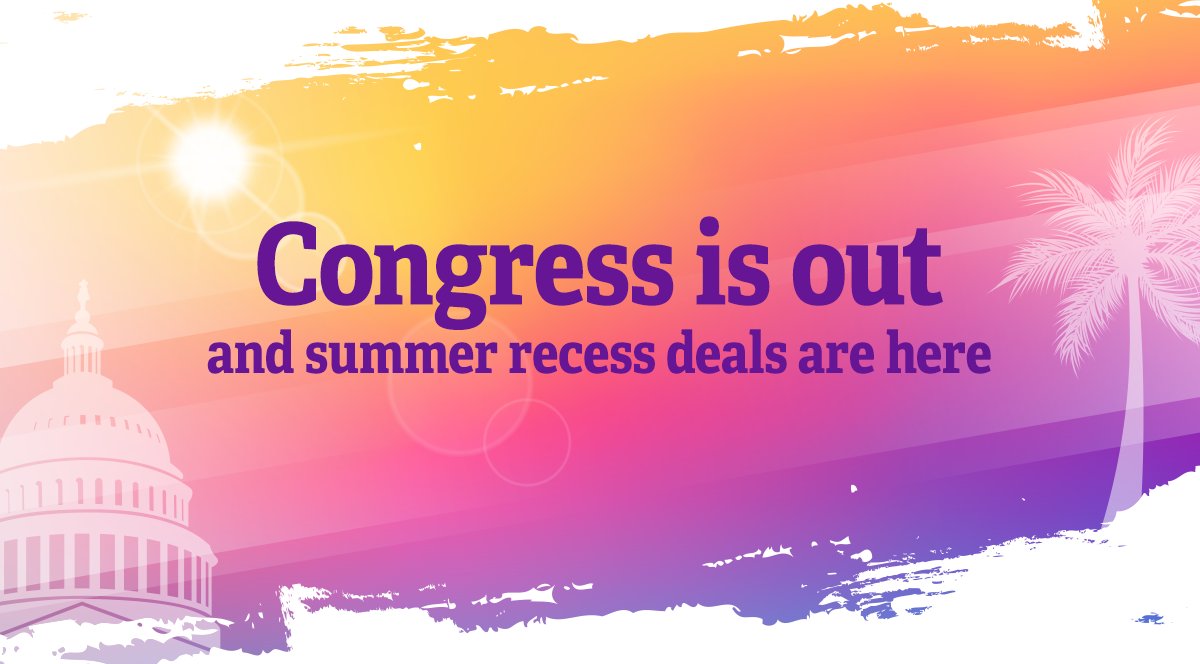 Congress is out and summer recess deals are here.