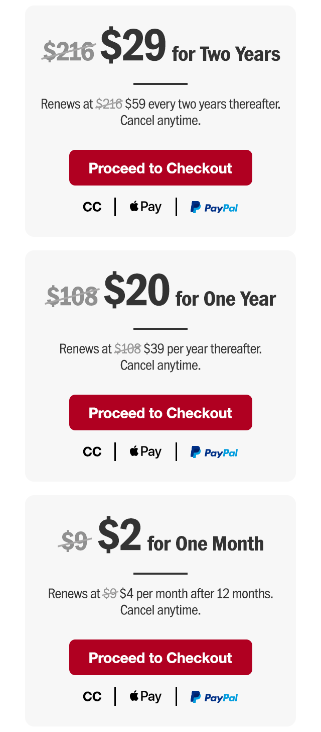 $29 for two years. Renews at $59 every two years thereafter. Or $20 for one year. Renews at $39 per year thereafter. Or $2 for one month. Renews at $4 per month after 12 months. Cancel anytime. Proceed to checkout.