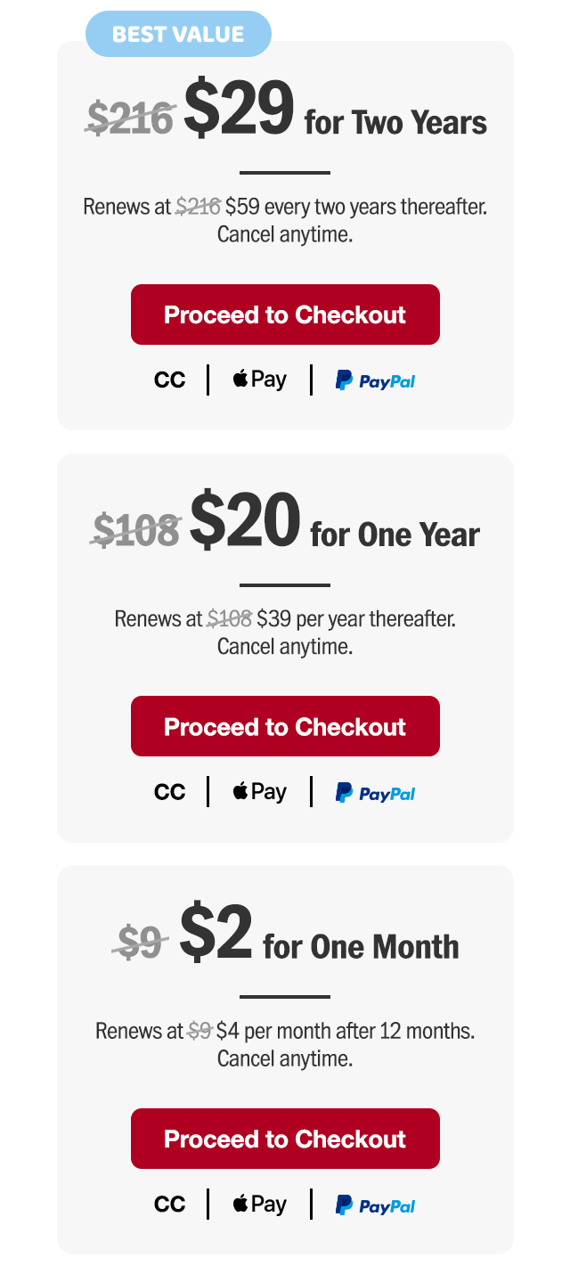 $29 for two years. Renews at $59 every two years thereafter. Or $20 for one year. Renews at $39 per year thereafter. Or $2 for one month. Renews at $4 per month after 12 months. Cancel anytime. Proceed to checkout.